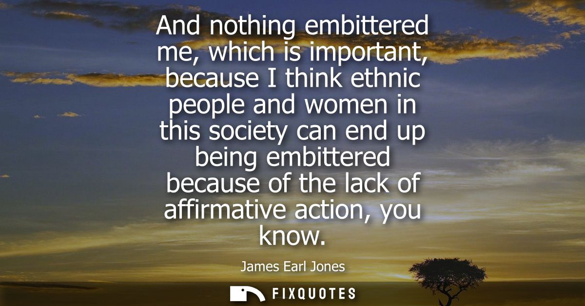 And nothing embittered me, which is important, because I think ethnic people and women in this society can end up being 