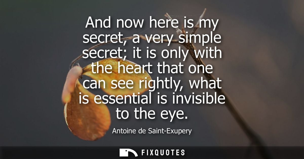 And now here is my secret, a very simple secret it is only with the heart that one can see rightly, what is essential is
