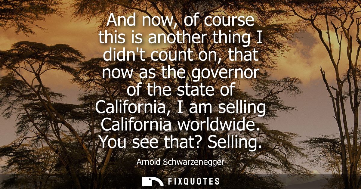 And now, of course this is another thing I didnt count on, that now as the governor of the state of California, I am sel