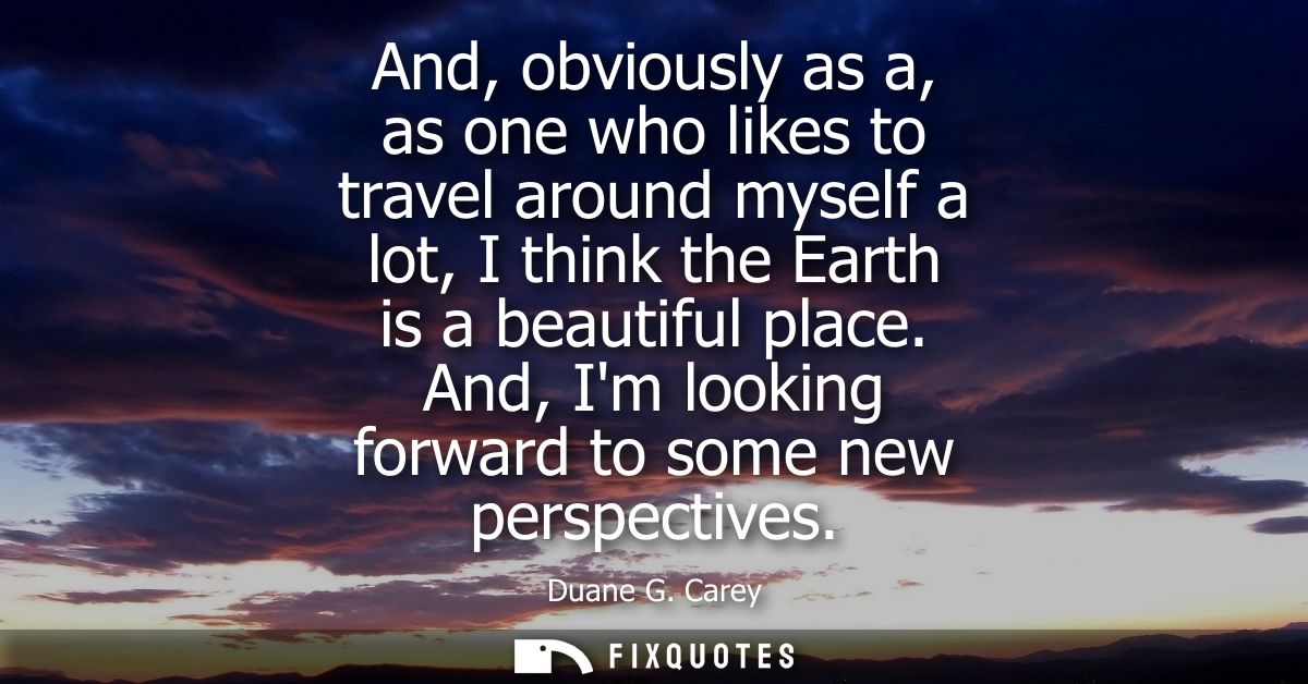 And, obviously as a, as one who likes to travel around myself a lot, I think the Earth is a beautiful place. And, Im loo