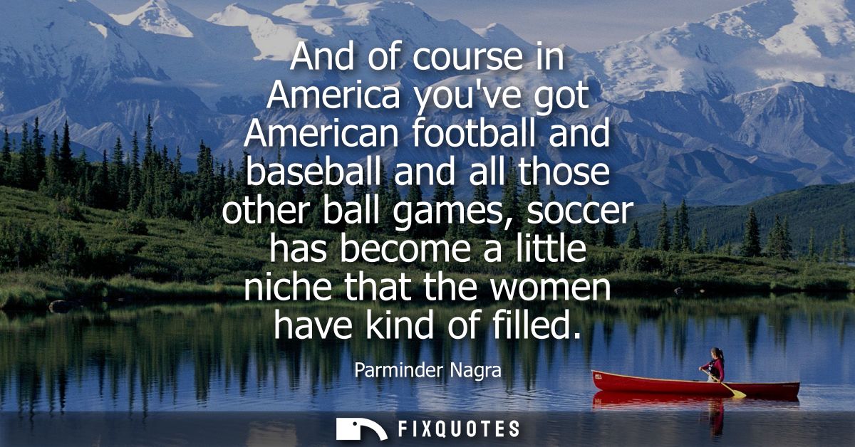 And of course in America youve got American football and baseball and all those other ball games, soccer has become a li