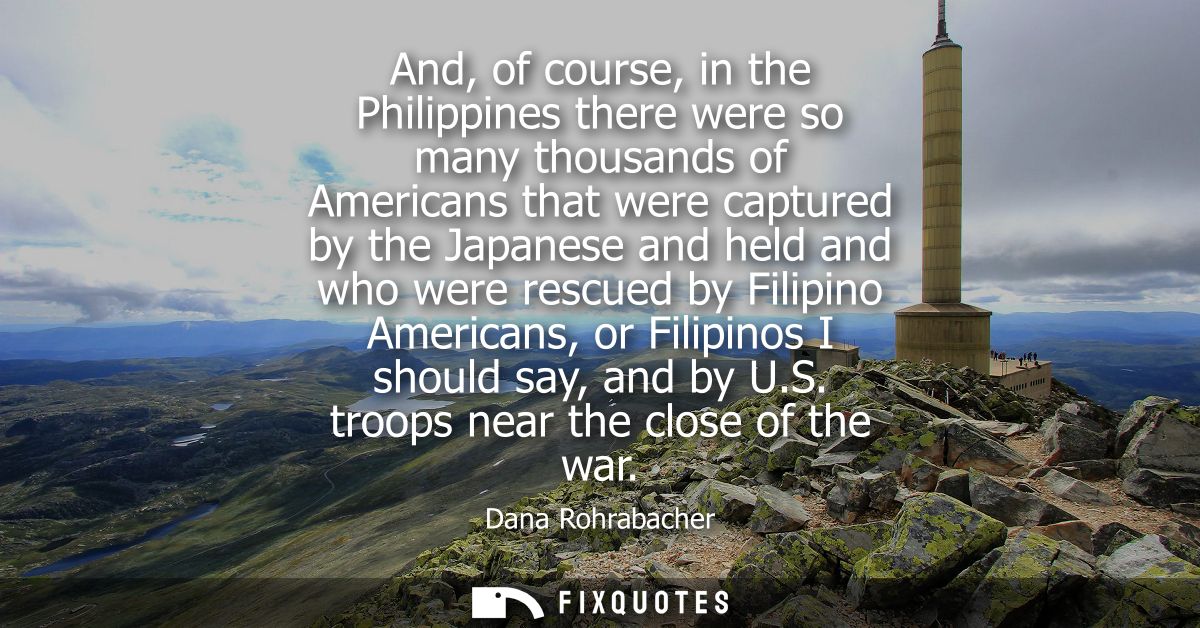 And, of course, in the Philippines there were so many thousands of Americans that were captured by the Japanese and held