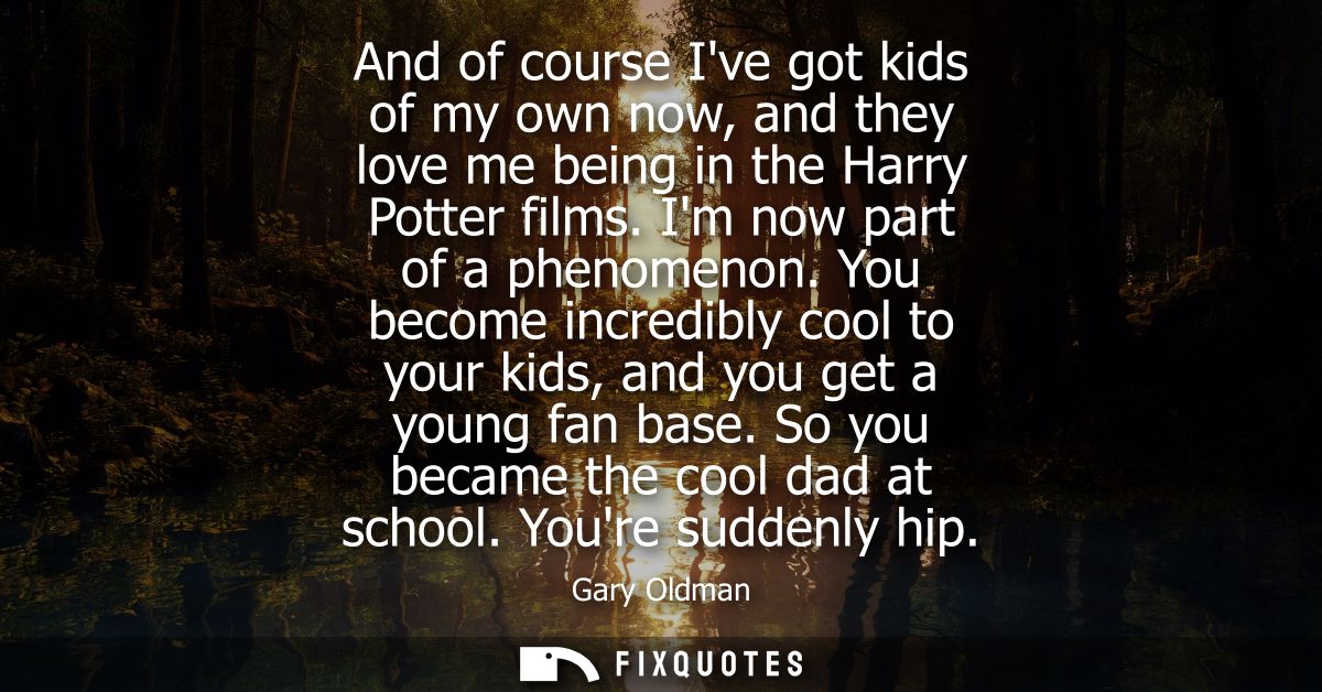 And of course Ive got kids of my own now, and they love me being in the Harry Potter films. Im now part of a phenomenon.
