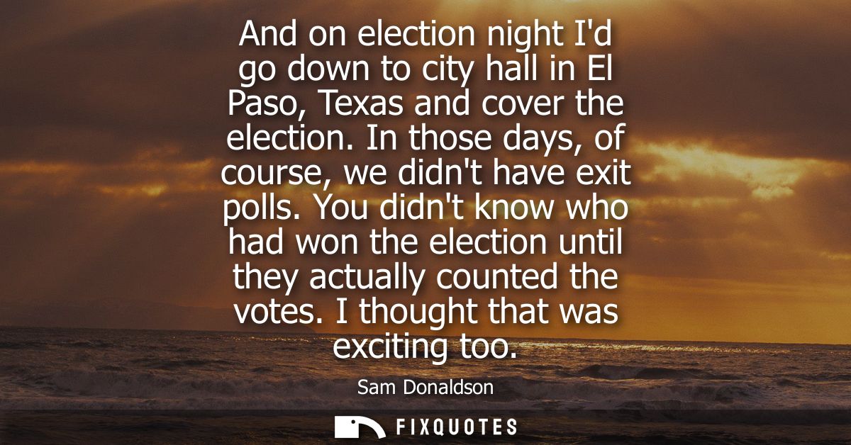 And on election night Id go down to city hall in El Paso, Texas and cover the election. In those days, of course, we did
