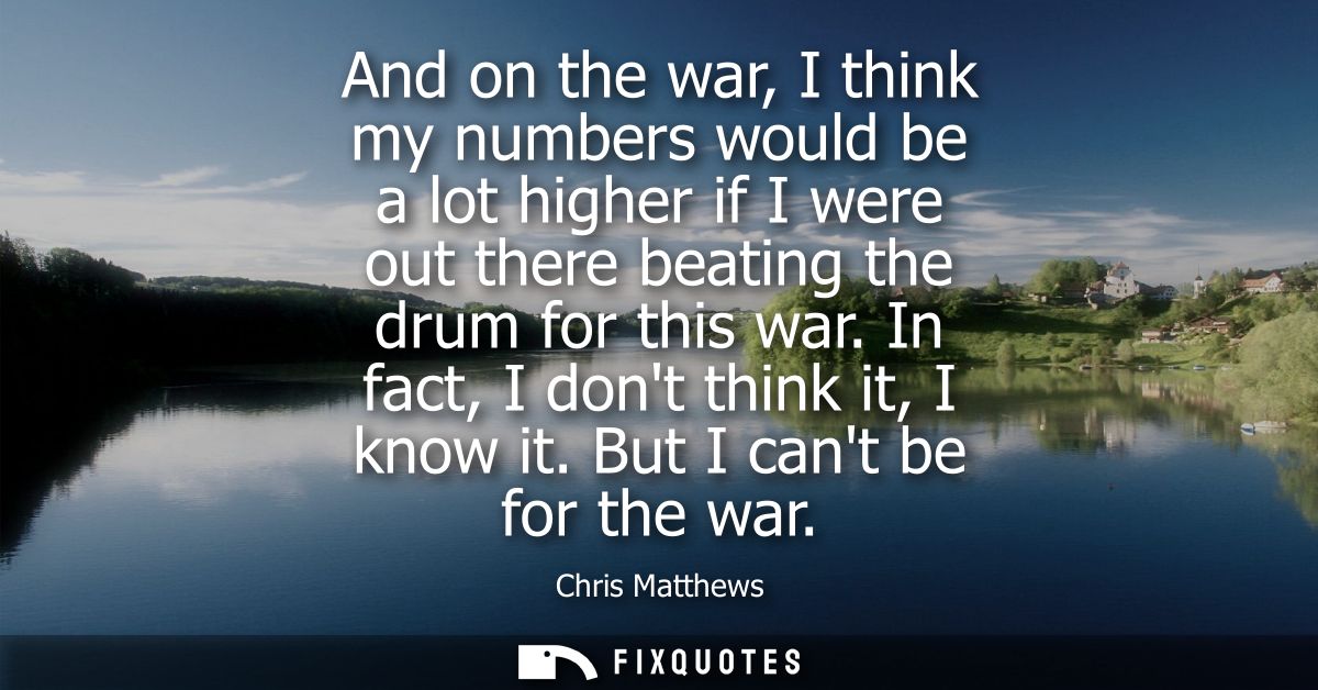 And on the war, I think my numbers would be a lot higher if I were out there beating the drum for this war. In fact, I d