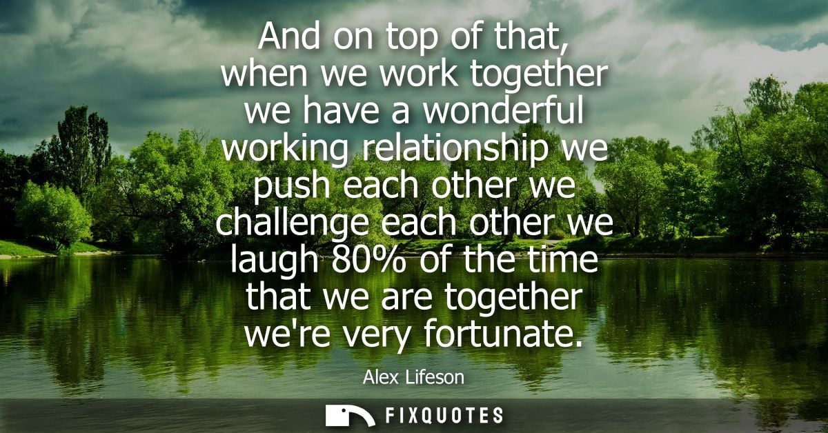And on top of that, when we work together we have a wonderful working relationship we push each other we challenge each 