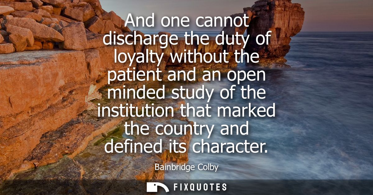 And one cannot discharge the duty of loyalty without the patient and an open minded study of the institution that marked