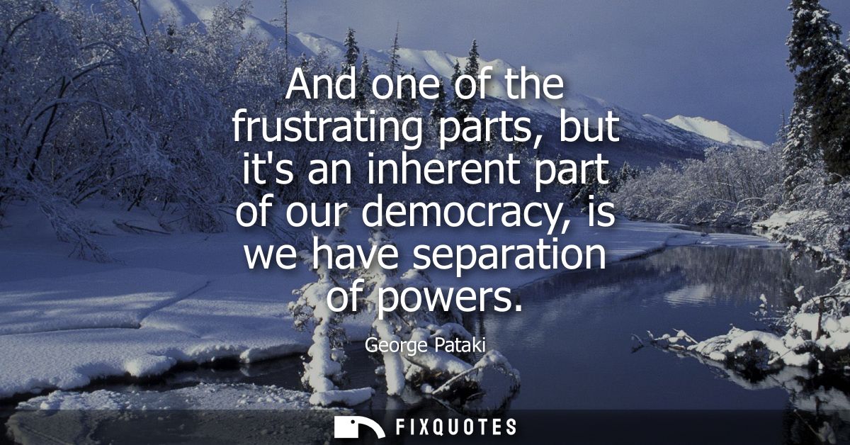 And one of the frustrating parts, but its an inherent part of our democracy, is we have separation of powers