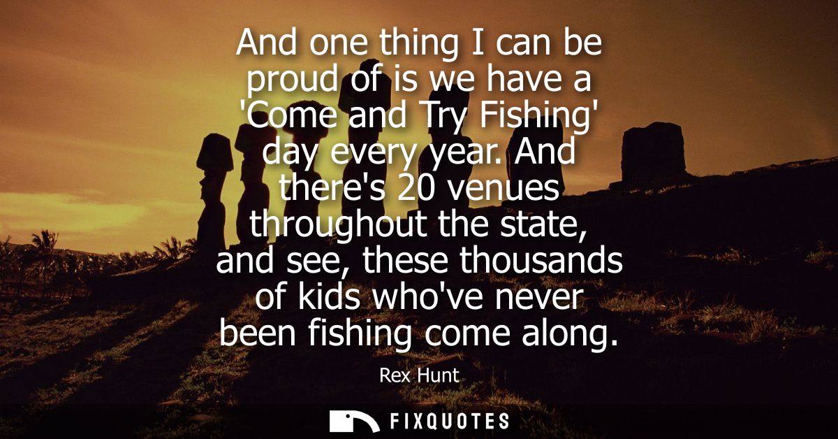 And one thing I can be proud of is we have a Come and Try Fishing day every year. And theres 20 venues throughout the st