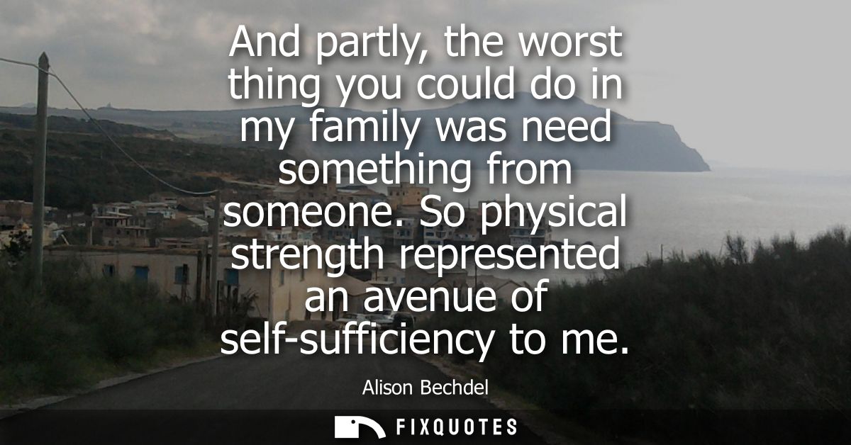 And partly, the worst thing you could do in my family was need something from someone. So physical strength represented 