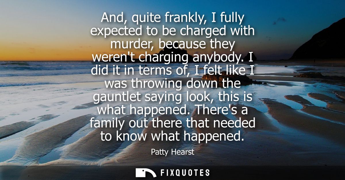 And, quite frankly, I fully expected to be charged with murder, because they werent charging anybody.