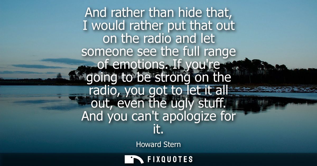 And rather than hide that, I would rather put that out on the radio and let someone see the full range of emotions.