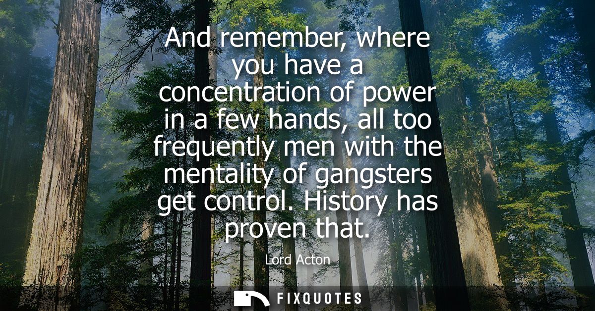And remember, where you have a concentration of power in a few hands, all too frequently men with the mentality of gangs