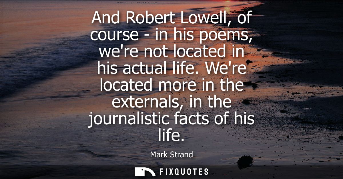 And Robert Lowell, of course - in his poems, were not located in his actual life. Were located more in the externals, in