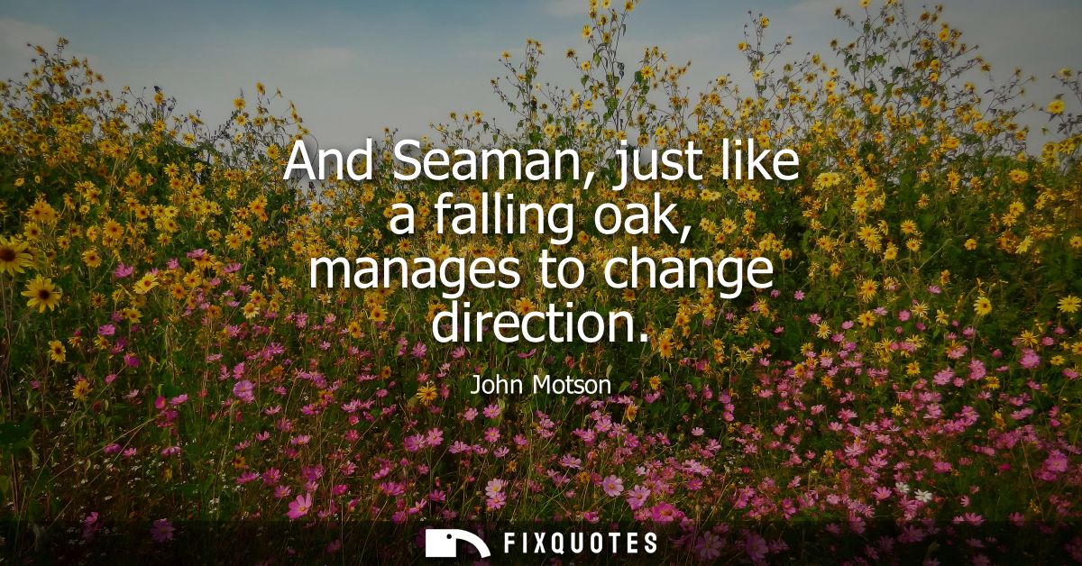 And Seaman, just like a falling oak, manages to change direction