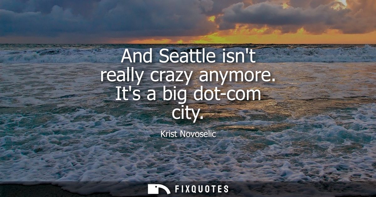 And Seattle isnt really crazy anymore. Its a big dot-com city
