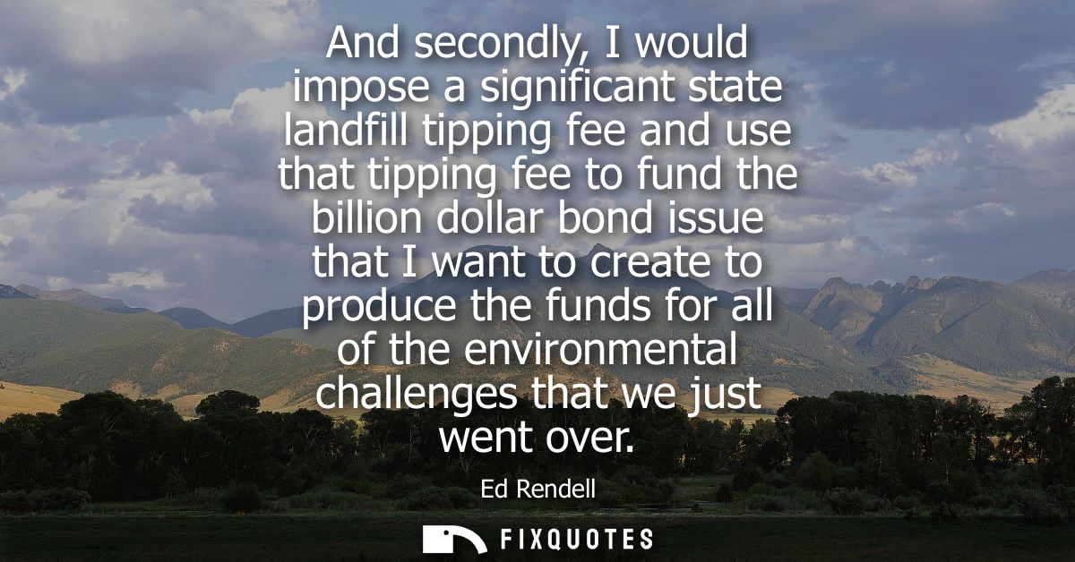 And secondly, I would impose a significant state landfill tipping fee and use that tipping fee to fund the billion dolla