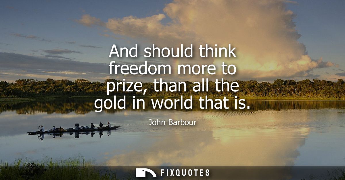 And should think freedom more to prize, than all the gold in world that is
