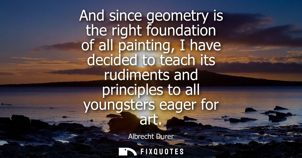And since geometry is the right foundation of all painting, I have decided to teach its rudiments and principles to all 