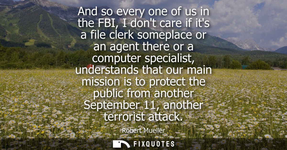 And so every one of us in the FBI, I dont care if its a file clerk someplace or an agent there or a computer specialist,