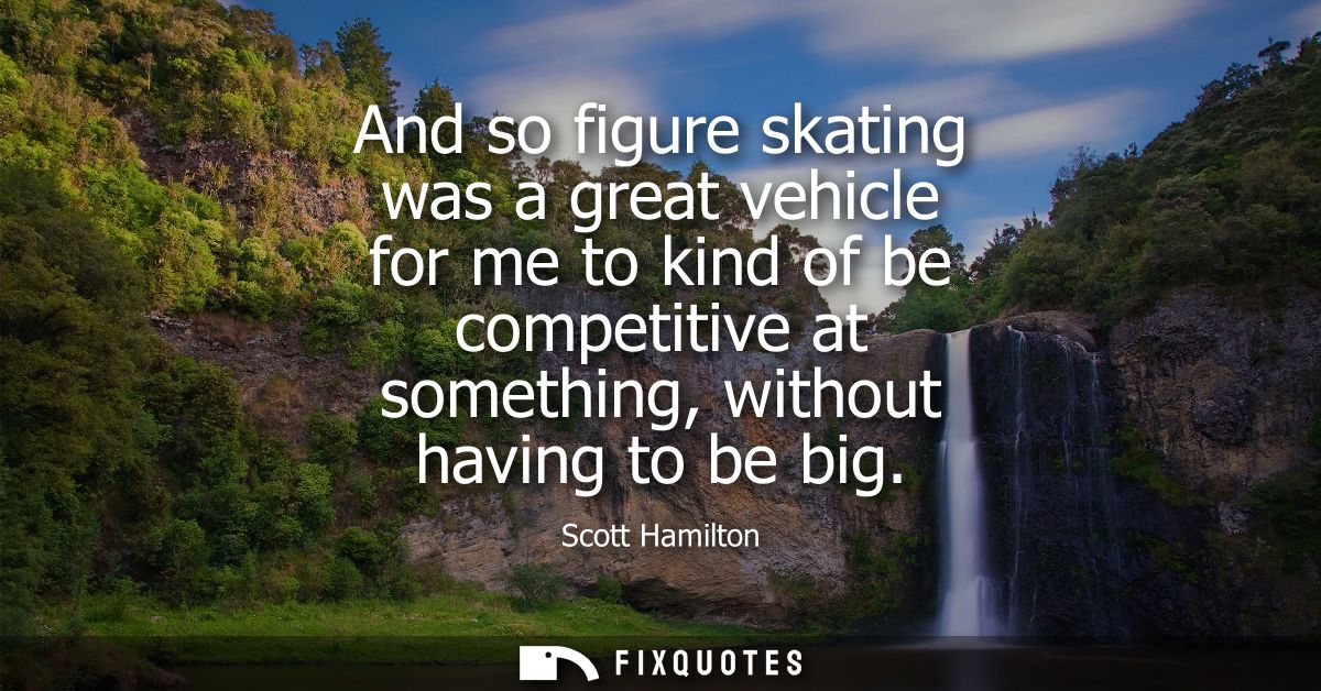 And so figure skating was a great vehicle for me to kind of be competitive at something, without having to be big
