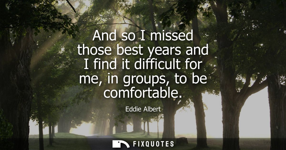 And so I missed those best years and I find it difficult for me, in groups, to be comfortable