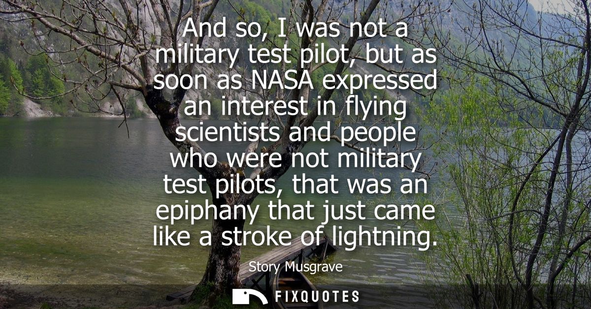 And so, I was not a military test pilot, but as soon as NASA expressed an interest in flying scientists and people who w