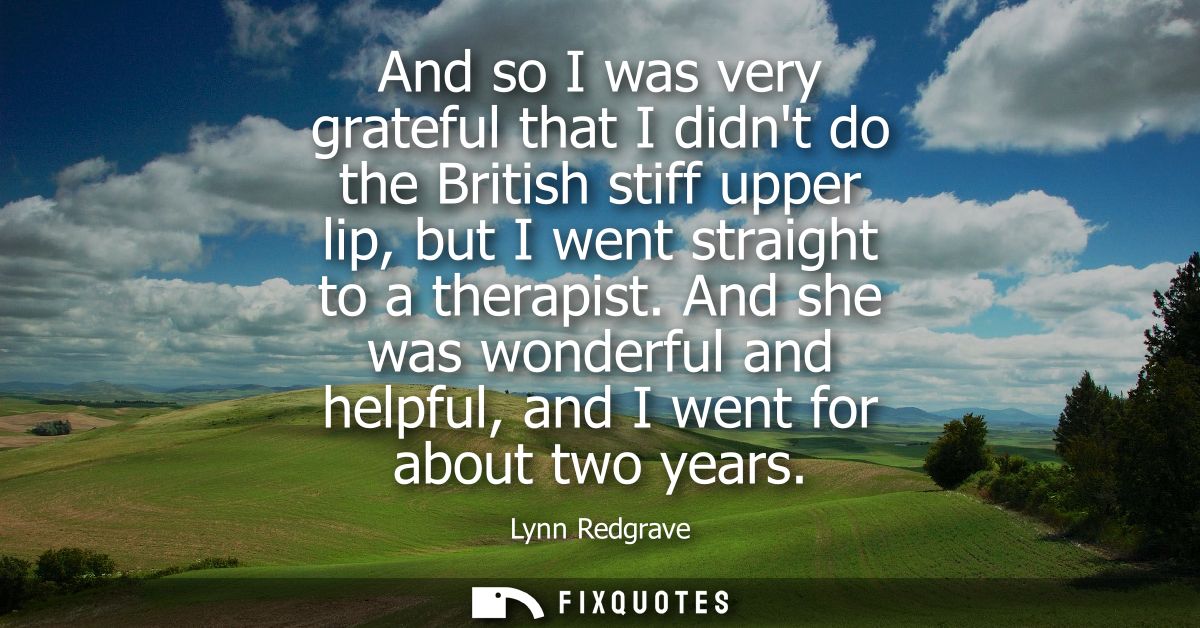 And so I was very grateful that I didnt do the British stiff upper lip, but I went straight to a therapist.