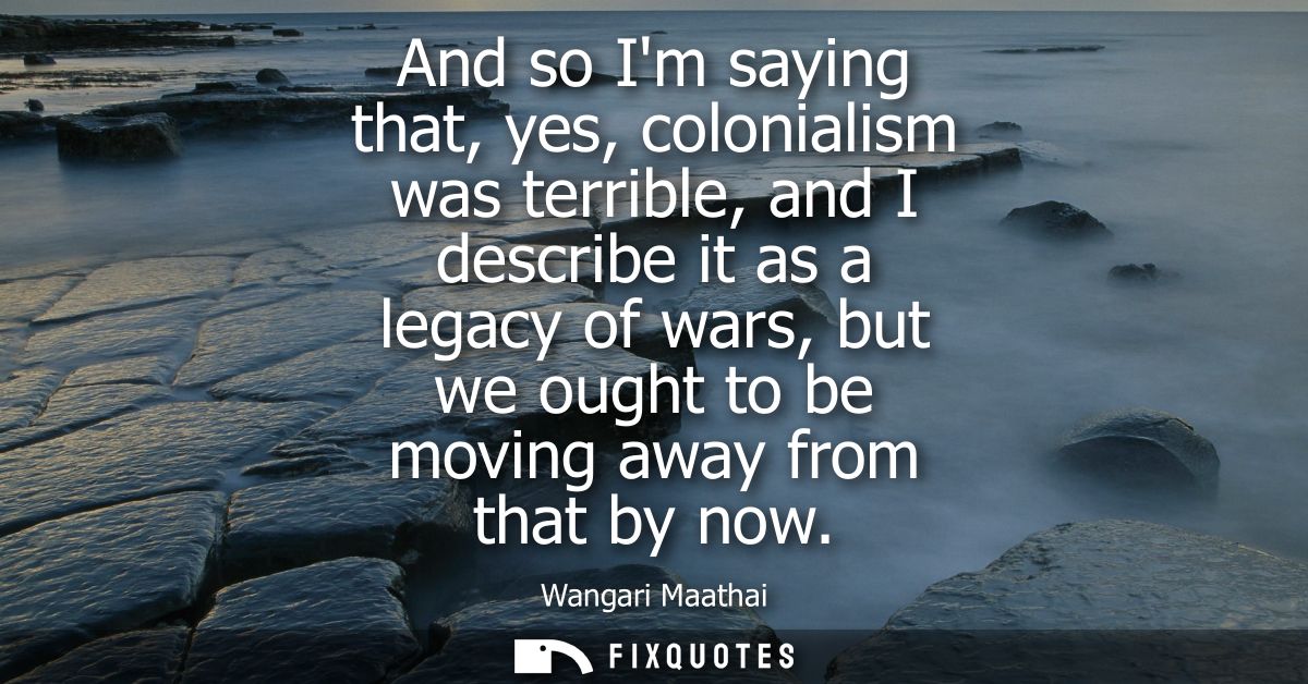 And so Im saying that, yes, colonialism was terrible, and I describe it as a legacy of wars, but we ought to be moving a