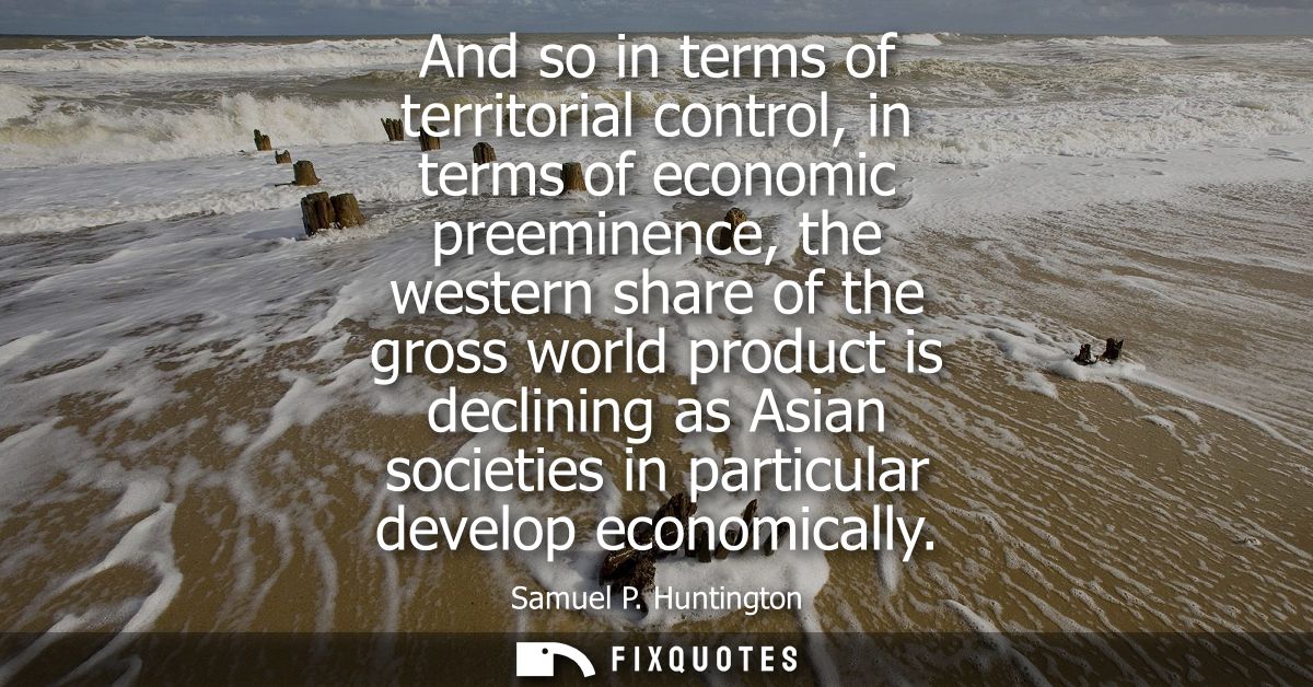 And so in terms of territorial control, in terms of economic preeminence, the western share of the gross world product i