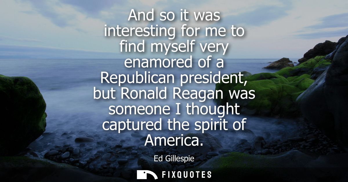 And so it was interesting for me to find myself very enamored of a Republican president, but Ronald Reagan was someone I