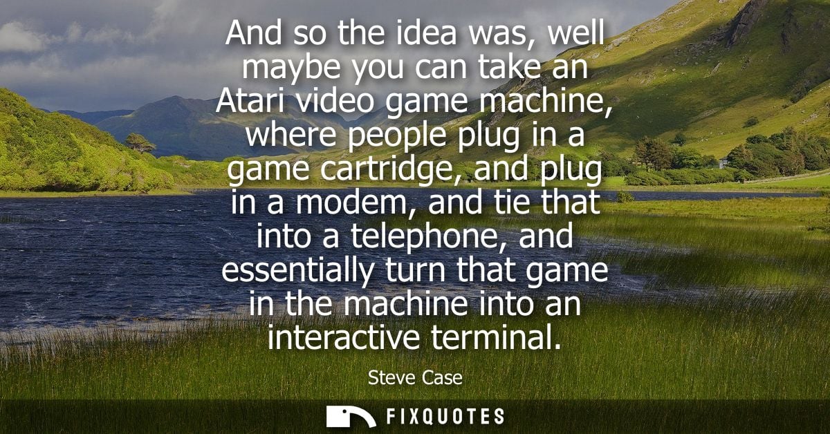 And so the idea was, well maybe you can take an Atari video game machine, where people plug in a game cartridge, and plu
