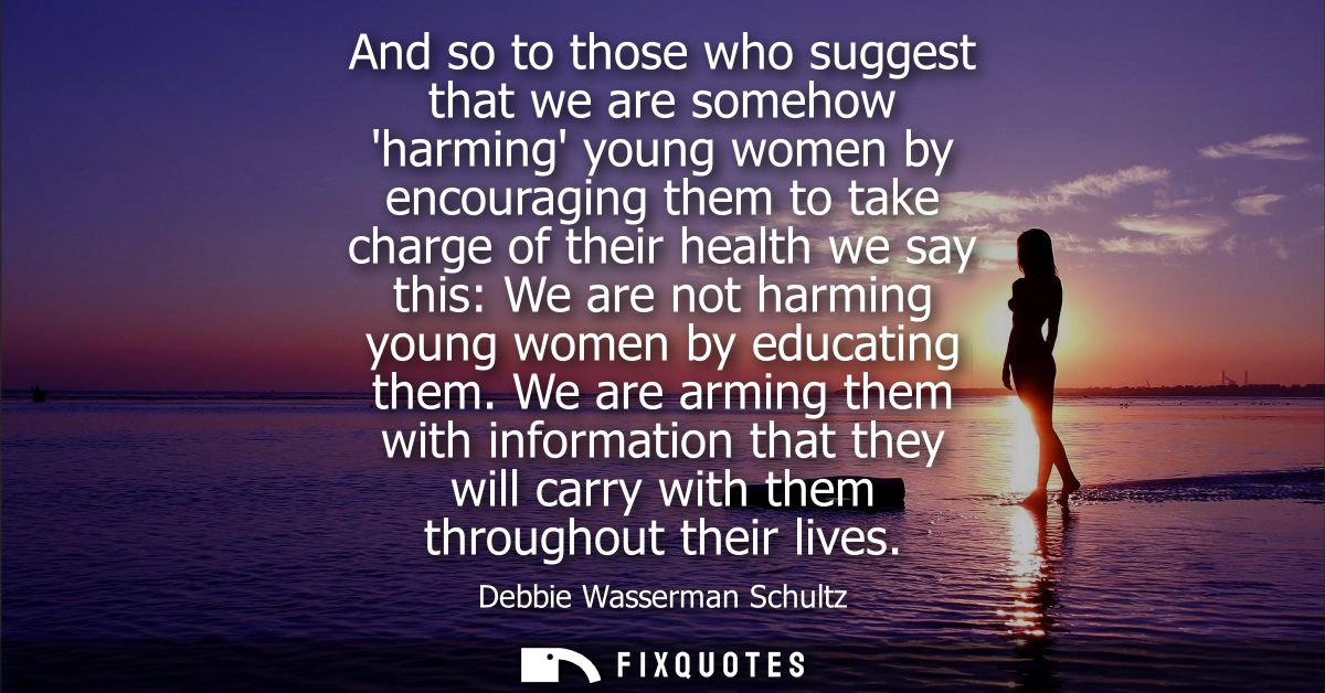 And so to those who suggest that we are somehow harming young women by encouraging them to take charge of their health w