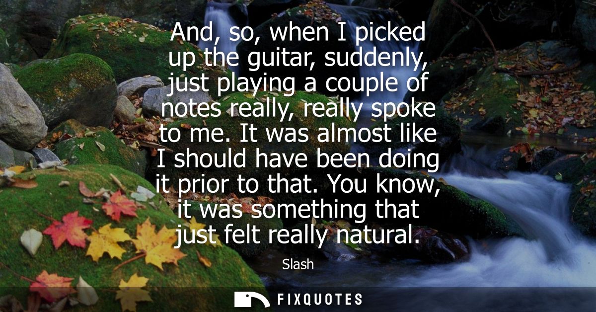 And, so, when I picked up the guitar, suddenly, just playing a couple of notes really, really spoke to me.
