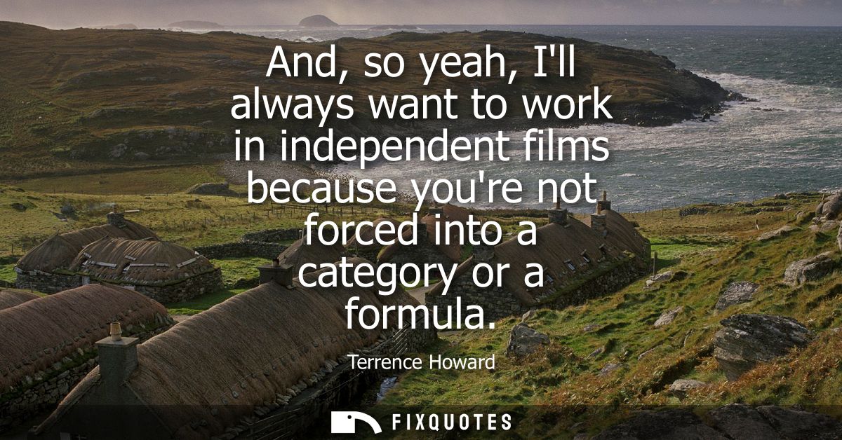 And, so yeah, Ill always want to work in independent films because youre not forced into a category or a formula