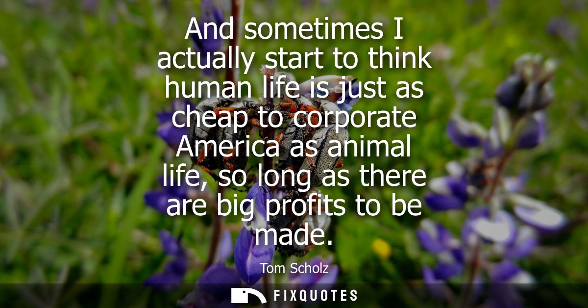 And sometimes I actually start to think human life is just as cheap to corporate America as animal life, so long as ther