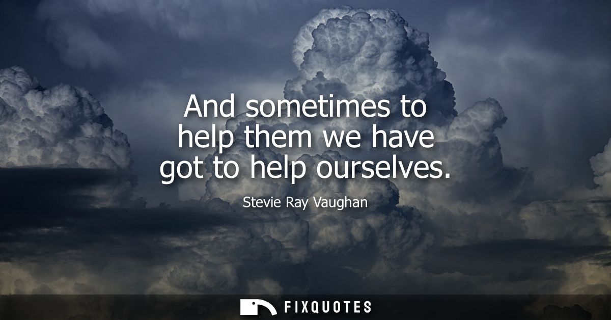 And sometimes to help them we have got to help ourselves