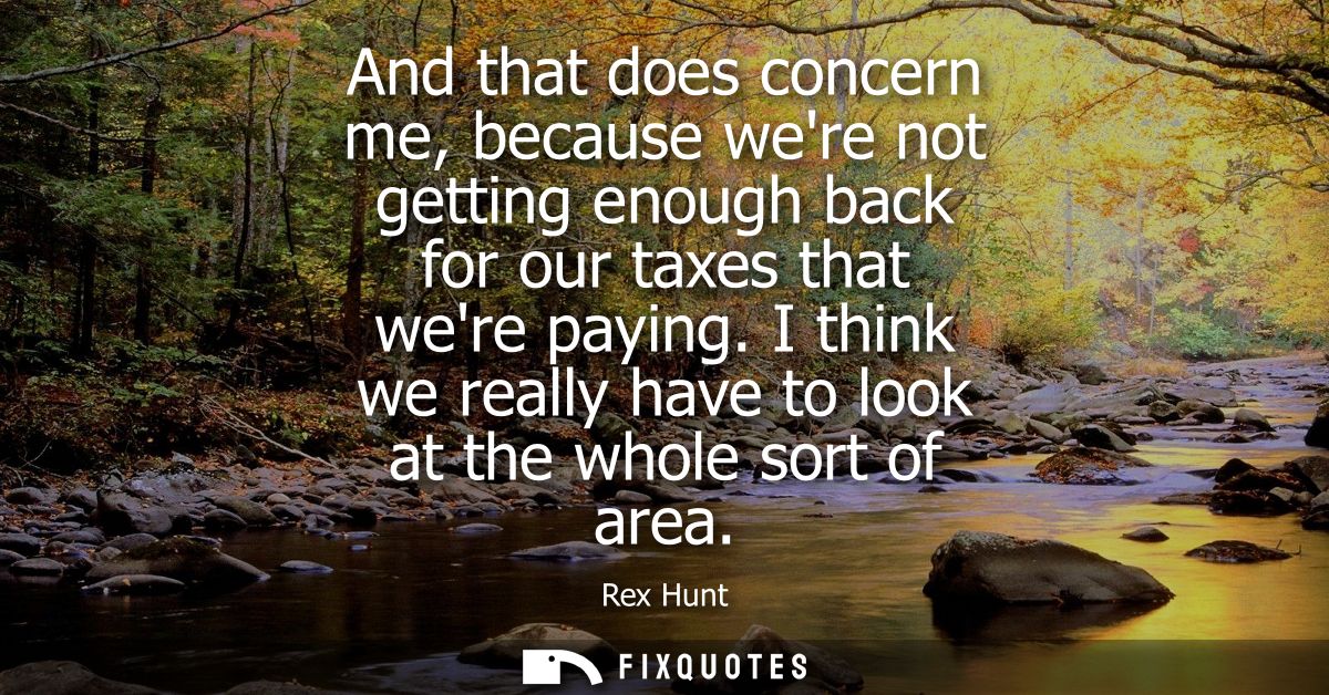 And that does concern me, because were not getting enough back for our taxes that were paying. I think we really have to