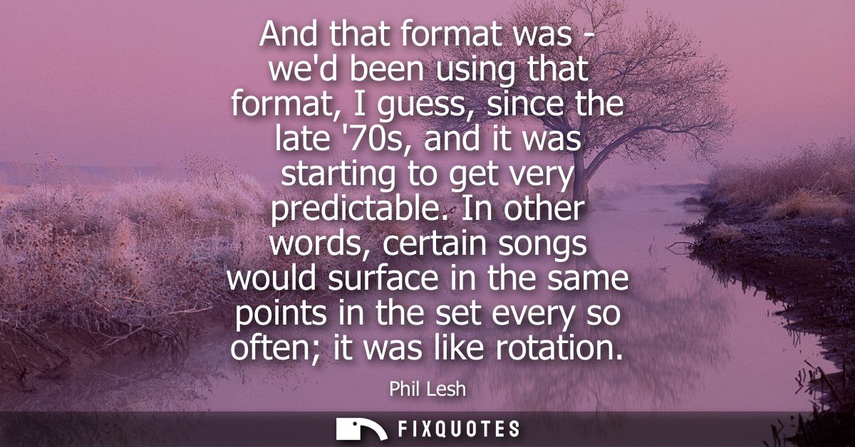 And that format was - wed been using that format, I guess, since the late 70s, and it was starting to get very predictab