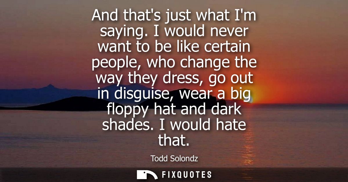 And thats just what Im saying. I would never want to be like certain people, who change the way they dress, go out in di