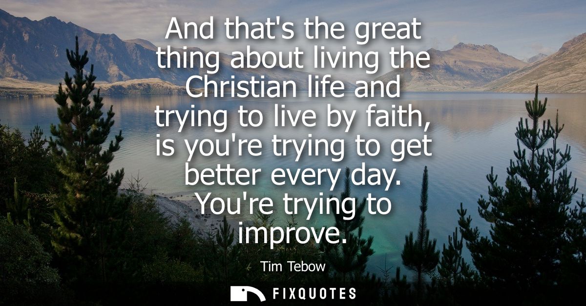 And thats the great thing about living the Christian life and trying to live by faith, is youre trying to get better eve