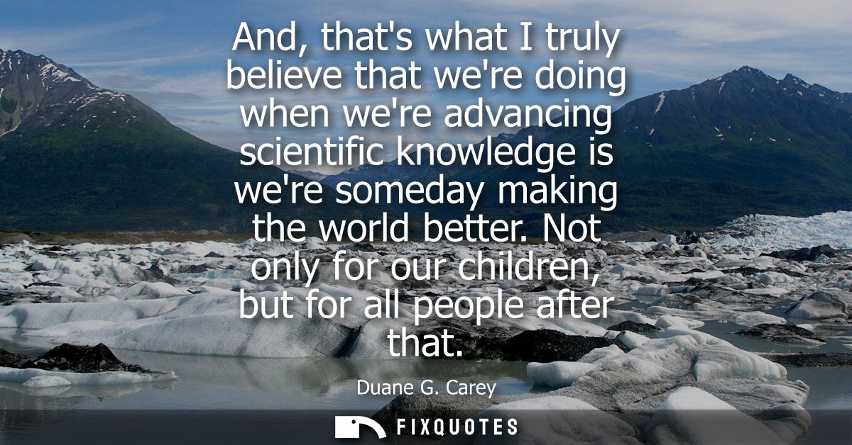 And, thats what I truly believe that were doing when were advancing scientific knowledge is were someday making the worl