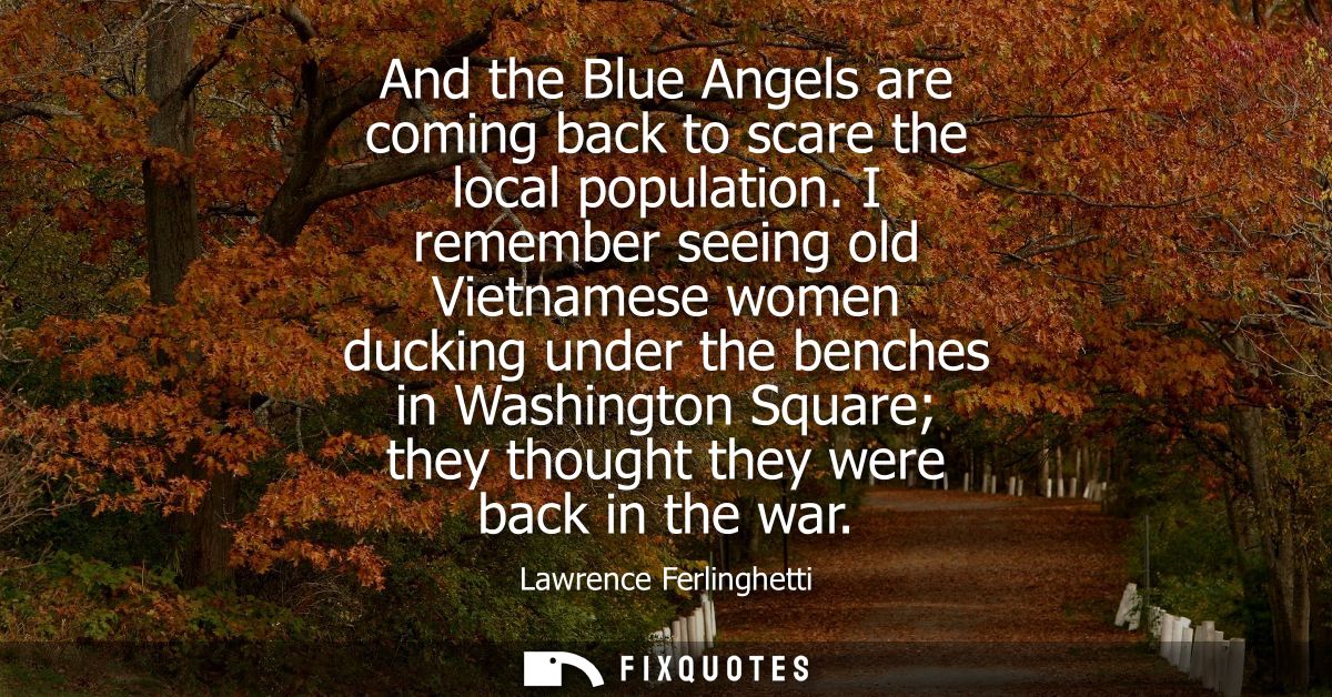 And the Blue Angels are coming back to scare the local population. I remember seeing old Vietnamese women ducking under 