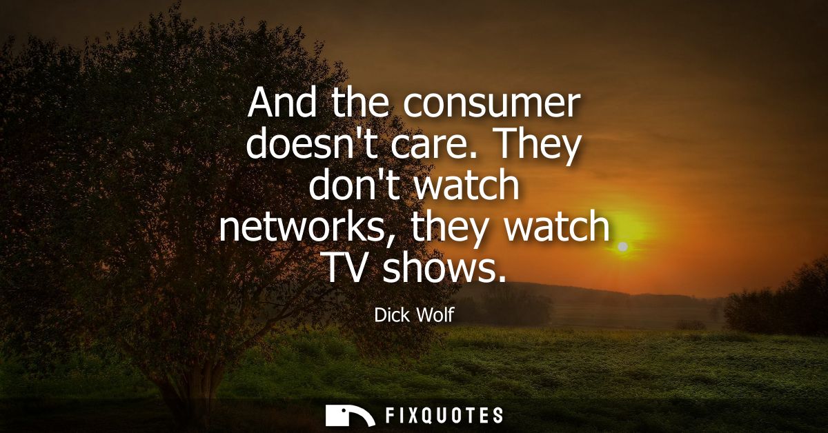 And the consumer doesnt care. They dont watch networks, they watch TV shows