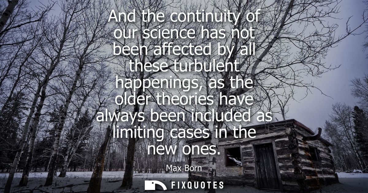 And the continuity of our science has not been affected by all these turbulent happenings, as the older theories have al