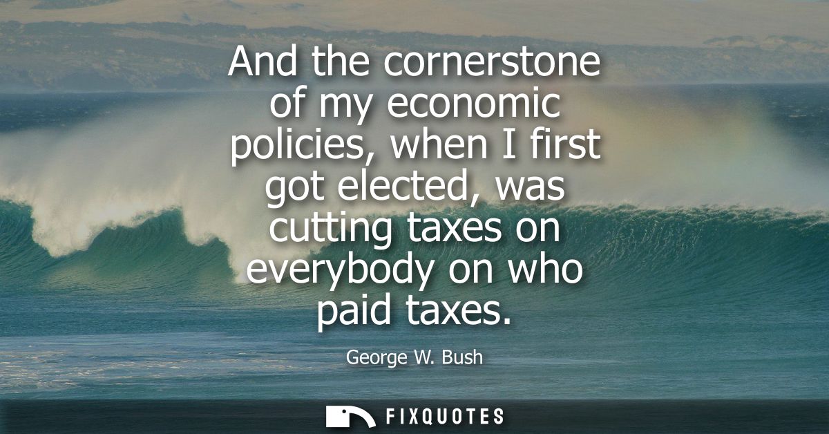 And the cornerstone of my economic policies, when I first got elected, was cutting taxes on everybody on who paid taxes