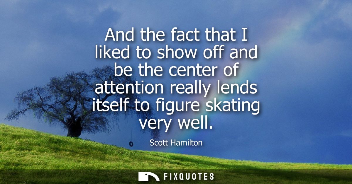 And the fact that I liked to show off and be the center of attention really lends itself to figure skating very well