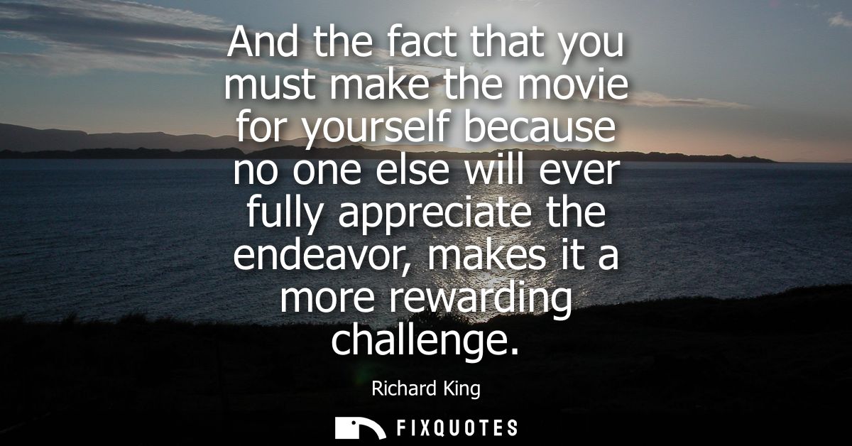 And the fact that you must make the movie for yourself because no one else will ever fully appreciate the endeavor, make