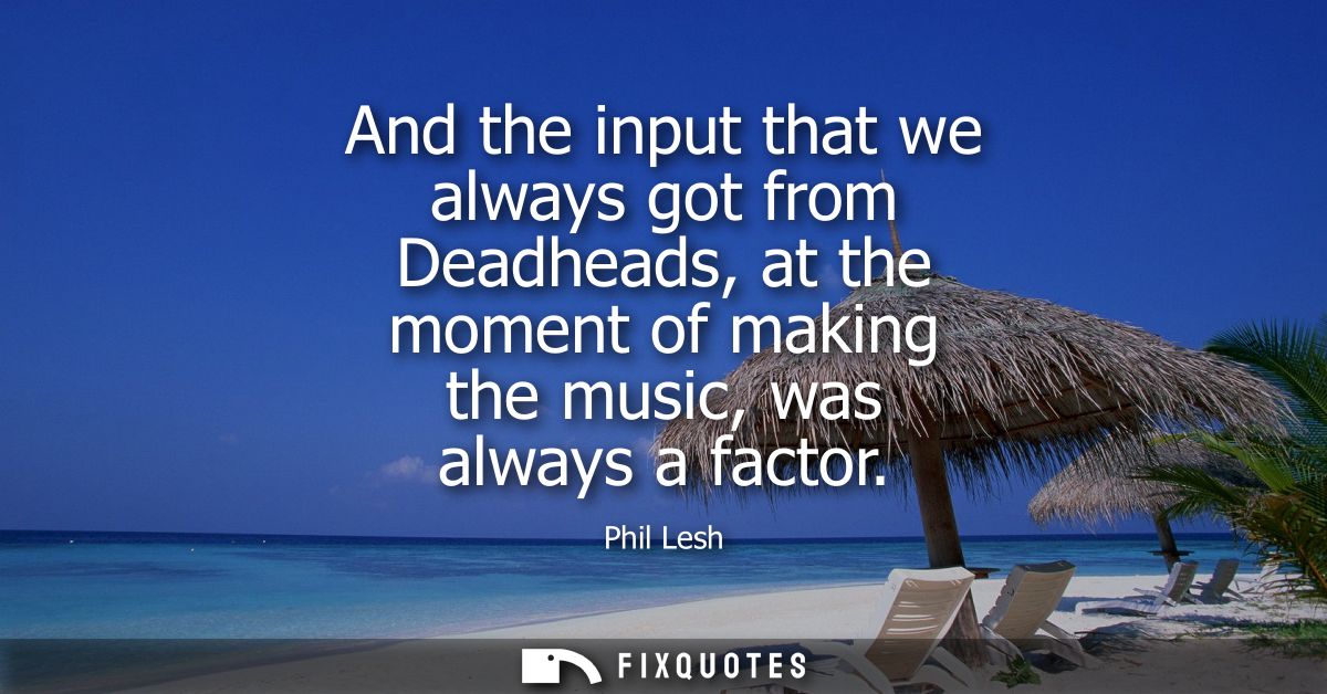 And the input that we always got from Deadheads, at the moment of making the music, was always a factor