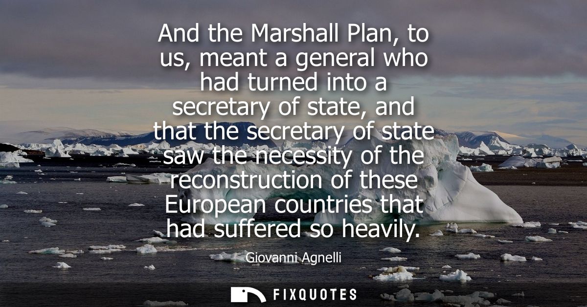 And the Marshall Plan, to us, meant a general who had turned into a secretary of state, and that the secretary of state 